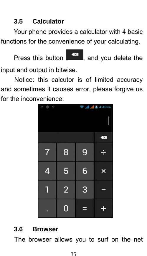  35 3.5   Calculator Your phone provides a calculator with 4 basic functions for the convenience of your calculating. Press this button  , and you delete the input and output in bitwise. Notice: this calcutor is of limited accuracy and sometimes it causes error, please forgive us for the inconvenience.  3.6   Browser  The browser allows you to surf on the net 