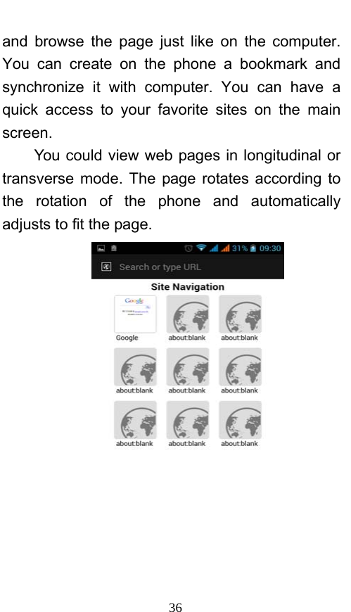  36 and browse the page just like on the computer. You can create on the phone a bookmark and synchronize it with computer. You can have a quick access to your favorite sites on the main screen. You could view web pages in longitudinal or transverse mode. The page rotates according to the rotation of the phone and automatically adjusts to fit the page.  