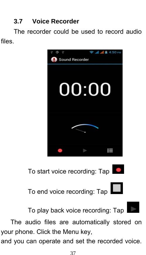  37 3.7   Voice Recorder The recorder could be used to record audio files.  To start voice recording: Tap  To end voice recording: Tap   To play back voice recording: Tap    The audio files are automatically stored on your phone. Click the Menu key, and you can operate and set the recorded voice. 