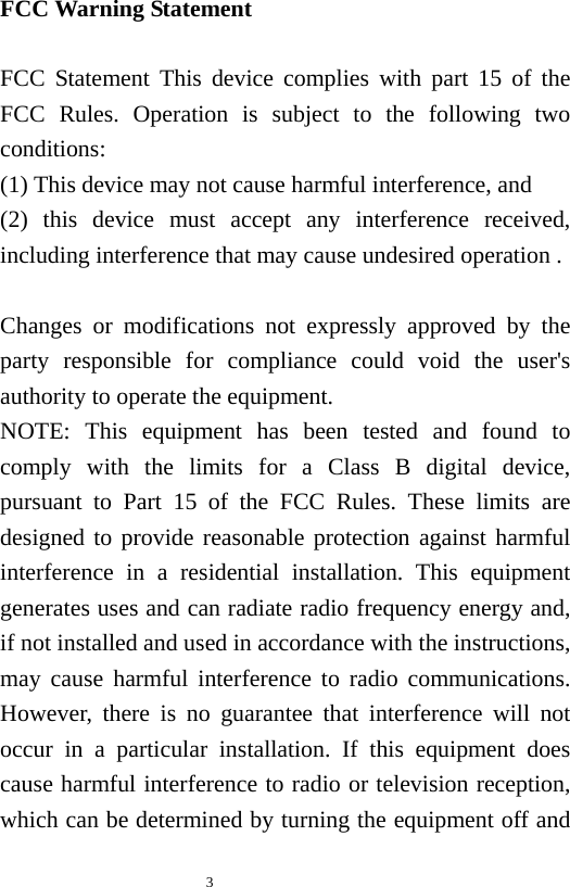   3  FCC Warning Statement  FCC Statement This device complies with part 15 of the FCC Rules. Operation is subject to the following two conditions:     (1) This device may not cause harmful interference, and   (2) this device must accept any interference received, including interference that may cause undesired operation .    Changes or modifications not expressly approved by the party responsible for compliance could void the user&apos;s authority to operate the equipment. NOTE: This equipment has been tested and found to comply with the limits for a Class B digital device, pursuant to Part 15 of the FCC Rules. These limits are designed to provide reasonable protection against harmful interference in a residential installation. This equipment generates uses and can radiate radio frequency energy and, if not installed and used in accordance with the instructions, may cause harmful interference to radio communications. However, there is no guarantee that interference will not occur in a particular installation. If this equipment does cause harmful interference to radio or television reception, which can be determined by turning the equipment off and 