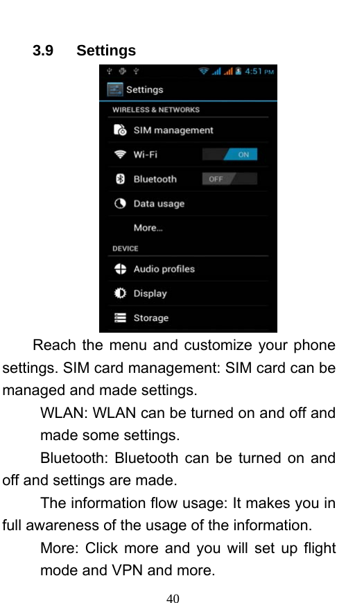  40 3.9   Settings   Reach the menu and customize your phone settings. SIM card management: SIM card can be managed and made settings. WLAN: WLAN can be turned on and off and made some settings. Bluetooth: Bluetooth can be turned on and off and settings are made. The information flow usage: It makes you in full awareness of the usage of the information.   More: Click more and you will set up flight mode and VPN and more. 
