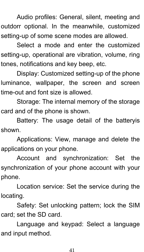  41 Audio profiles: General, silent, meeting and outdorr optional. In the meanwhile, customized setting-up of some scene modes are allowed. Select a mode and enter the customized setting-up, operational are vibration, volume, ring tones, notifications and key beep, etc.   Display: Customized setting-up of the phone luminance, wallpaper, the screen and screen time-out and font size is allowed.   Storage: The internal memory of the storage card and of the phone is shown. Battery: The usage detail of the batteryis shown. Applications: View, manage and delete the applications on your phone. Account and synchronization: Set the synchronization of your phone account with your phone. Location service: Set the service during the locating. Safety: Set unlocking pattern; lock the SIM card; set the SD card. Language and keypad: Select a language and input method. 