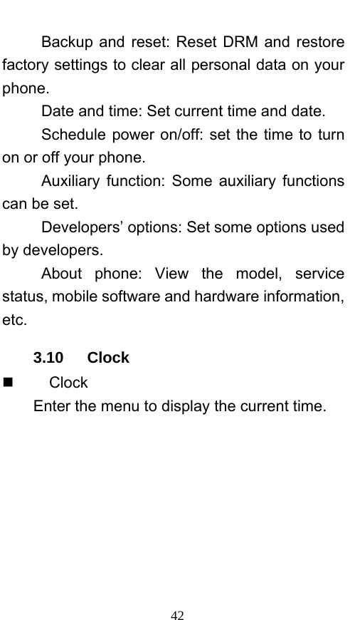  42 Backup and reset: Reset DRM and restore factory settings to clear all personal data on your phone.  Date and time: Set current time and date. Schedule power on/off: set the time to turn on or off your phone. Auxiliary function: Some auxiliary functions can be set. Developers’ options: Set some options used by developers. About phone: View the model, service status, mobile software and hardware information, etc. 3.10   Clock     Clock Enter the menu to display the current time. 