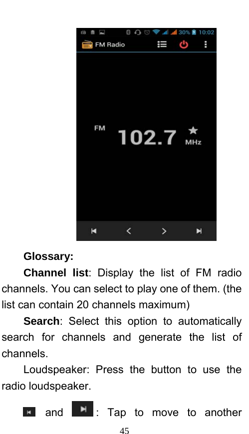  45  Glossary: Channel list: Display the list of FM radio channels. You can select to play one of them. (the list can contain 20 channels maximum) Search: Select this option to automatically search for channels and generate the list of channels. Loudspeaker: Press the button to use the radio loudspeaker.  and  : Tap to move to another 