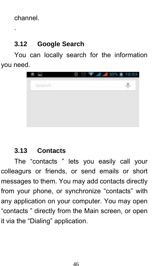  46 channel. . 3.12   Google Search You can locally search for the information you need.   3.13   Contacts The “contacts ” lets you easily call your colleagurs or friends, or send emails or short messages to them. You may add contacts directly from your phone, or synchronize “contacts” with any application on your computer. You may open “contacts ” directly from the Main screen, or open it via the “Dialing” application. 