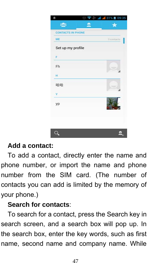  47    Add a contact:    To add a contact, directly enter the name and phone number, or import the name and phone number from the SIM card. (The number of contacts you can add is limited by the memory of your phone.)   Search for contacts:   To search for a contact, press the Search key in search screen, and a search box will pop up. In the search box, enter the key words, such as first name, second name and company name. While 