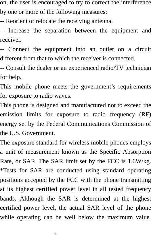   4  on, the user is encouraged to try to correct the interference by one or more of the following measures:     -- Reorient or relocate the receiving antenna.         -- Increase the separation between the equipment and receiver.      -- Connect the equipment into an outlet on a circuit different from that to which the receiver is connected.         -- Consult the dealer or an experienced radio/TV technician for help. This mobile phone meets the government’s requirements for exposure to radio waves. This phone is designed and manufactured not to exceed the emission limits for exposure to radio frequency (RF) energy set by the Federal Communications Commission of the U.S. Government. The exposure standard for wireless mobile phones employs a unit of measurement known as the Specific Absorption Rate, or SAR. The SAR limit set by the FCC is 1.6W/kg.  *Tests for SAR are conducted using standard operating positions accepted by the FCC with the phone transmitting at its highest certified power level in all tested frequency bands. Although the SAR is determined at the highest certified power level, the actual SAR level of the phone while operating can be well below the maximum value. 