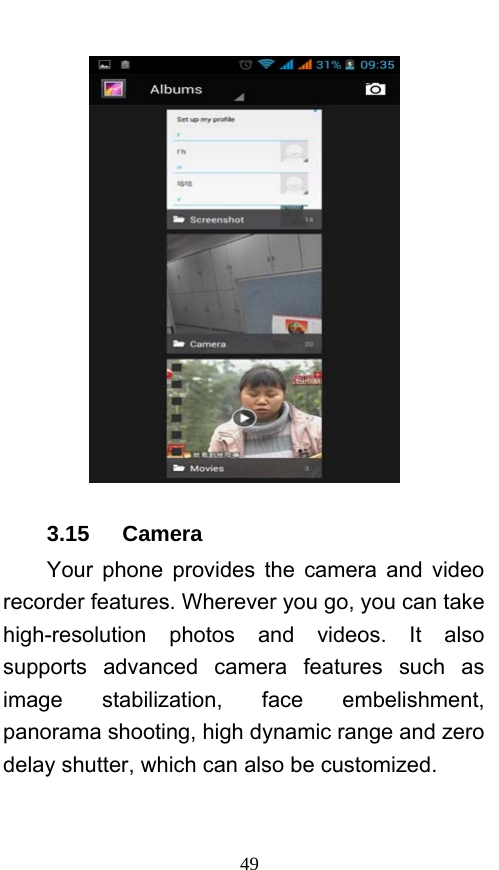  49  3.15   Camera Your phone provides the camera and video recorder features. Wherever you go, you can take high-resolution photos and videos. It also supports advanced camera features such as image stabilization, face embelishment, panorama shooting, high dynamic range and zero delay shutter, which can also be customized.   