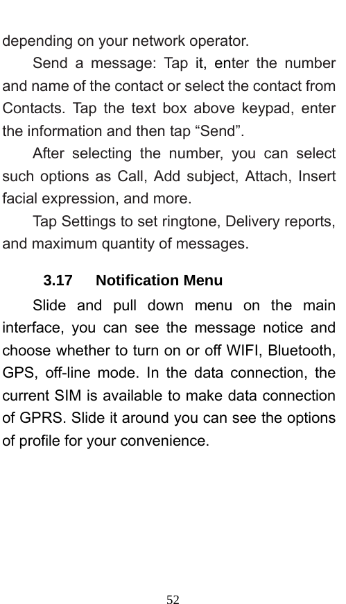  52 depending on your network operator.   Send a message: Tap it, enter the number and name of the contact or select the contact from Contacts. Tap the text box above keypad, enter the information and then tap “Send”.   After selecting the number, you can select such options as Call, Add subject, Attach, Insert facial expression, and more.   Tap Settings to set ringtone, Delivery reports, and maximum quantity of messages.   3.17   Notification Menu Slide and pull down menu on the main interface, you can see the message notice and choose whether to turn on or off WIFI, Bluetooth, GPS, off-line mode. In the data connection, the current SIM is available to make data connection of GPRS. Slide it around you can see the options of profile for your convenience. 