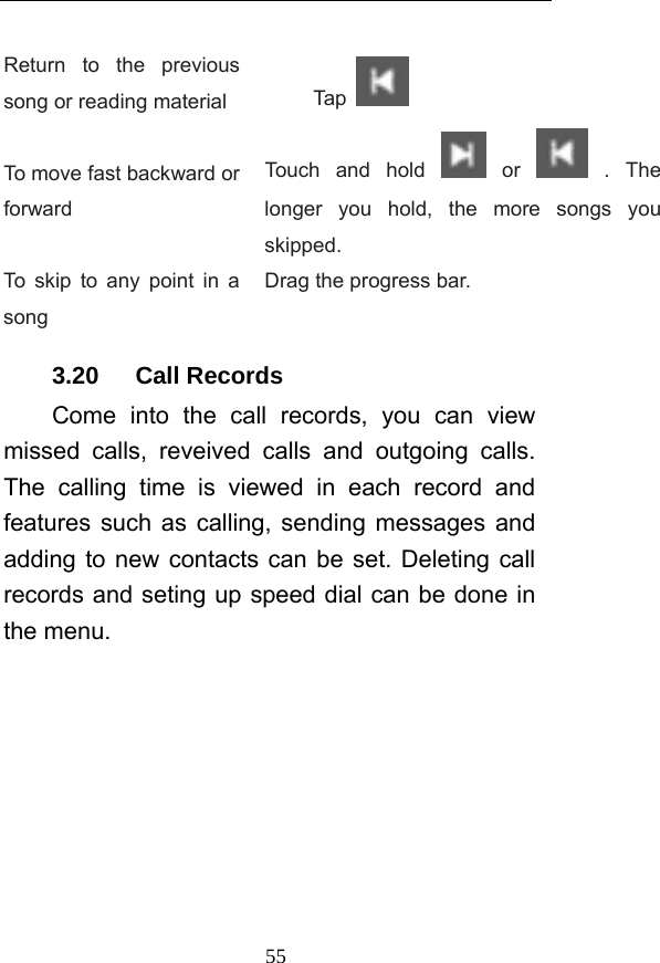  55 Return to the previous song or reading material  Tap    To move fast backward or forward Touch and hold   or   .  The longer you hold, the more songs you skipped.  To skip to any point in a song Drag the progress bar.   3.20   Call Records Come into the call records, you can view missed calls, reveived calls and outgoing calls. The calling time is viewed in each record and features such as calling, sending messages and adding to new contacts can be set. Deleting call records and seting up speed dial can be done in the menu. 