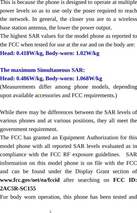   5  This is because the phone is designed to operate at multiple power levels so as to use only the poser required to reach the network. In general, the closer you are to a wireless base station antenna, the lower the power output. The highest SAR values for the model phone as reported to the FCC when tested for use at the ear and on the body are: Head: 0.418W/kg, Body-worn: 1.02W/kg  The maximum Simultaneous SAR: Head: 0.486W/kg, Body-worn: 1.068W/kg (Measurements differ among phone models, depending upon available accessories and FCC requirements.)  While there may be differences between the SAR levels of various phones and at various positions, they all meet the government requirement. The FCC has granted an Equipment Authorization for this model phone with all reported SAR levels evaluated as in compliance with the FCC RF exposure guidelines.  SAR information on this model phone is on file with the FCC and can be found under the Display Grant section of www.fcc.gov/oet/ea/fccid after searching on FCC ID: 2AC5R-SC155 For body worn operation, this phone has been tested and 