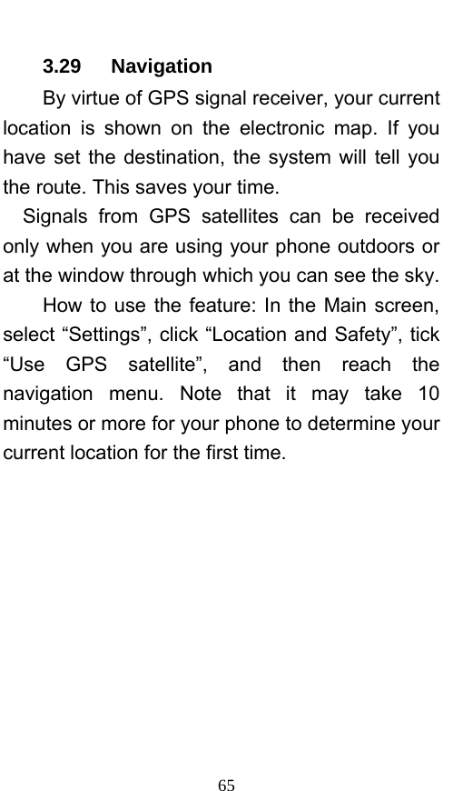  65 3.29   Navigation By virtue of GPS signal receiver, your current location is shown on the electronic map. If you have set the destination, the system will tell you the route. This saves your time. Signals from GPS satellites can be received only when you are using your phone outdoors or at the window through which you can see the sky.       How to use the feature: In the Main screen, select “Settings”, click “Location and Safety”, tick “Use GPS satellite”, and then reach the navigation menu. Note that it may take 10 minutes or more for your phone to determine your current location for the first time.   