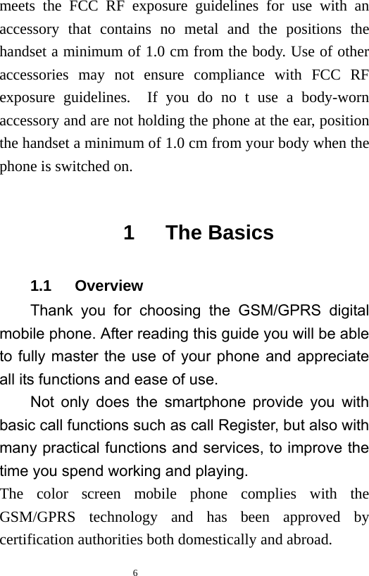   6  meets the FCC RF exposure guidelines for use with an accessory that contains no metal and the positions the handset a minimum of 1.0 cm from the body. Use of other accessories may not ensure compliance with FCC RF exposure guidelines.  If you do no t use a body-worn accessory and are not holding the phone at the ear, position the handset a minimum of 1.0 cm from your body when the phone is switched on.  1   The Basics 1.1   Overview Thank you for choosing the GSM/GPRS digital mobile phone. After reading this guide you will be able to fully master the use of your phone and appreciate all its functions and ease of use.   Not only does the smartphone provide you with basic call functions such as call Register, but also with many practical functions and services, to improve the time you spend working and playing.   The color screen mobile phone complies with the GSM/GPRS technology and has been approved by certification authorities both domestically and abroad.   