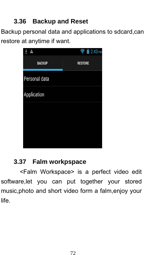  72 3.36  Backup and Reset Backup personal data and applications to sdcard,can restore at anytime if want.    3.37  Falm workpspace   &lt;Falm Workspace&gt; is a perfect video edit software,let you can put together your stored music,photo and short video form a falm,enjoy your life. 