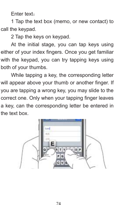  74 Enter text：  1 Tap the text box (memo, or new contact) to call the keypad. 2 Tap the keys on keypad.   At the initial stage, you can tap keys using either of your index fingers. Once you get familiar with the keypad, you can try tapping keys using both of your thumbs.   While tapping a key, the corresponding letter will appear above your thumb or another finger. If you are tapping a wrong key, you may slide to the correct one. Only when your tapping finger leaves a key, can the corresponding letter be entered in the text box.     