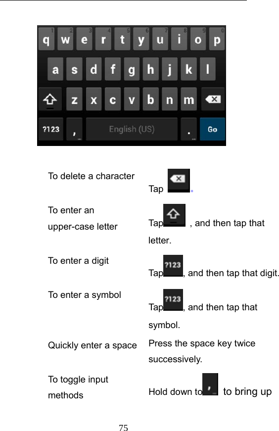  75   To delete a characterTap  。 To enter an upper-case letter    Ta p   , and then tap that letter. To enter a digit Tap , and then tap that digit. To enter a symbol Tap , and then tap that symbol. Quickly enter a space Press the space key twice successively.  To toggle input methods  Hold down to   to bring up 
