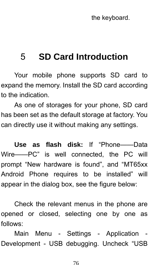  76 the keyboard.  5   SD Card Introduction Your mobile phone supports SD card to expand the memory. Install the SD card according to the indication.     As one of storages for your phone, SD card has been set as the default storage at factory. You can directly use it without making any settings.  Use as flash disk: If “Phone——Data Wire——PC” is well connected, the PC will prompt “New hardware is found”, and “MT65xx Android Phone requires to be installed” will appear in the dialog box, see the figure below:  Check the relevant menus in the phone are opened or closed, selecting one by one as follows: Main Menu - Settings - Application - Development - USB debugging. Uncheck “USB 