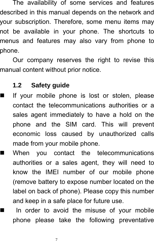   7  The availability of some services and features described in this manual depends on the network and your subscription. Therefore, some menu items may not be available in your phone. The shortcuts to menus and features may also vary from phone to phone.  Our company reserves the right to revise this manual content without prior notice.   1.2   Safety guide   If your mobile phone is lost or stolen, please contact the telecommunications authorities or a sales agent immediately to have a hold on the phone and the SIM card. This will prevent economic loss caused by unauthorized calls made from your mobile phone.     When you contact the telecommunications authorities or a sales agent, they will need to know the IMEI number of our mobile phone (remove battery to expose number located on the label on back of phone). Please copy this number and keep in a safe place for future use.      In order to avoid the misuse of your mobile phone please take the following preventative 