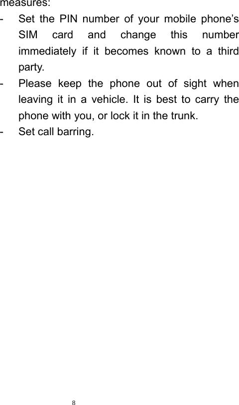   8  measures:  -  Set the PIN number of your mobile phone’s SIM card and change this number immediately if it becomes known to a third party.  -  Please keep the phone out of sight when leaving it in a vehicle. It is best to carry the phone with you, or lock it in the trunk.   -  Set call barring. 