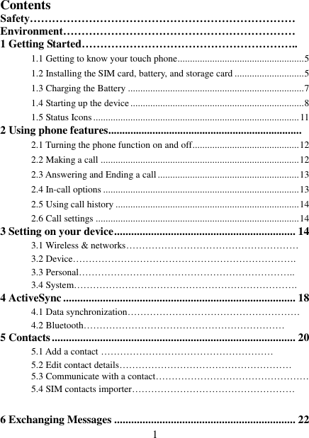   1 Contents Safety……………………………………………………………… Environment……………………………………………………… 1 Getting Started………………………………………………….. 1.1 Getting to know your touch phone................................................... 5 1.2 Installing the SIM card, battery, and storage card ............................ 5 1.3 Charging the Battery ....................................................................... 7 1.4 Starting up the device ...................................................................... 8 1.5 Status Icons ................................................................................... 11 2 Using phone features...................................................................... 2.1 Turning the phone function on and off ........................................... 12 2.2 Making a call ................................................................................ 12 2.3 Answering and Ending a call ......................................................... 13 2.4 In-call options ............................................................................... 13 2.5 Using call history .......................................................................... 14 2.6 Call settings .................................................................................. 14 3 Setting on your device ................................................................ 14 3.1 Wireless &amp; networks……………………………………………… 3.2 Device……………………………………………………………. 3.3 Personal………………………………………………………….. 3.4 System……………………………………………………………. 4 ActiveSync .................................................................................. 18 4.1 Data synchronization………………………………………………   4.2 Bluetooth……………………………………………………… 5 Contacts ...................................................................................... 20 5.1 Add a contact ……………………………………………… 5.2 Edit contact details……………………………………………… 5.3 Communicate with a contact………………………………………… 5.4 SIM contacts importer……………………………………………  6 Exchanging Messages ................................................................ 22 
