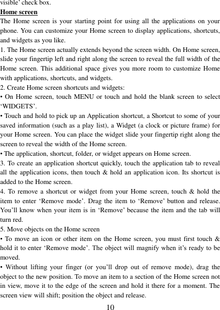   10 visible’ check box.   Home screen The Home screen  is  your starting  point  for using all  the  applications on  your phone. You can customize your Home screen to display applications, shortcuts, and widgets as you like.   1. The Home screen actually extends beyond the screen width. On Home screen, slide your fingertip left and right along the screen to reveal the full width of the Home screen. This additional space gives you more room to customize Home with applications, shortcuts, and widgets.   2. Create Home screen shortcuts and widgets:   •  On Home screen, touch MENU or touch and hold the blank screen  to select ‘WIDGETS’. • Touch and hold to pick up an Application shortcut, a Shortcut to some of your saved information (such as a play list), a Widget (a clock or picture frame) for your Home screen. You can place the widget slide your fingertip right along the screen to reveal the width of the Home screen. • The application, shortcut, folder, or widget appears on Home screen.   3. To create an application shortcut quickly, touch the application tab to reveal all the application icons, then touch &amp; hold an application icon. Its shortcut  is added to the Home screen. 4.  To  remove a shortcut  or widget from your Home screen,  touch &amp; hold  the item to enter  ‘Remove mode’. Drag the  item to  ‘Remove’ button  and  release. You’ll know when  your item is in  ‘Remove’ because the item and the tab will turn red. 5. Move objects on the Home screen   • To move an icon or other item on the Home screen, you must first touch &amp; hold it to enter ‘Remove mode’. The object will magnify when it’s ready to be moved.   • Without  lifting  your  finger  (or  you’ll  drop  out  of  remove  mode),  drag  the object to the new position. To move an item to a section of the Home screen not in view, move it to the edge of the screen and hold it there for a moment. The screen view will shift; position the object and release.   