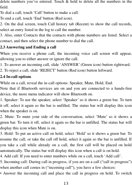   13 delete  numbers you’ve entered. Touch  &amp; hold to  delete  all the numbers in  the field.   To dial a call, touch ‘Call’ button to make a call.   To end a call, touch ‘End’ button (Red icon).   2. On the dial screen, touch Call history tab (Recent) to show the call records, select an entry listed in the log to call the number.   3. Also, enter Contacts that the contacts with phone numbers are listed. Select a contact, and then select the phone number to dial the call.   2.3 Answering and Ending a call When  you  receive  a  phone  call,  the  incoming  voice  call  screen  will  appear, allowing you to either answer or ignore the call.   1. To answer an incoming call, slide ‘ANSWER’ (Green icon) button rightward. 2. To reject a call, slide ‘REJECT’ button (Red icon) button leftward. 2.4 In-call options While on a call, reveal the in-call options: Speaker, Mute, Hold, End.   Note  that  if  Bluetooth  services are  on and  you  are  connected  to  a  hands-free device, the more menu indicator will show Bluetooth on.   1. Speaker: To use the speaker, select ‘Speaker’ so it shows a green bar. To turn it off, select it again so the bar is unfilled. The status bar will display this icon when the speaker is on.   2.  Mute:  To  mute  your  side  of  the  conversation,  select ‘Mute’  so  it  shows  a green bar. To turn it off, select it again so the bar is unfilled. The status bar will display this icon when Mute is on.   3. Hold: To put an active call on hold, select ‘Hold’ so it shows a green bar. To resume the call, or take the call off hold, select it again so the bar is unfilled. If you  take  a  call  while  already  on  a  call,  the  first  call  will  be  placed  on  hold automatically. The status bar will display this icon when a call is on hold.   4. Add call: If you need to enter numbers while on a call, touch ‘Add call’.   5. Incoming call: During call in progress, if you are on a call (“call in progress”) when another call comes in (“incoming call”), you have a few choices:   • Answer the  incoming call and  place the call  in progress on hold.  To  switch 