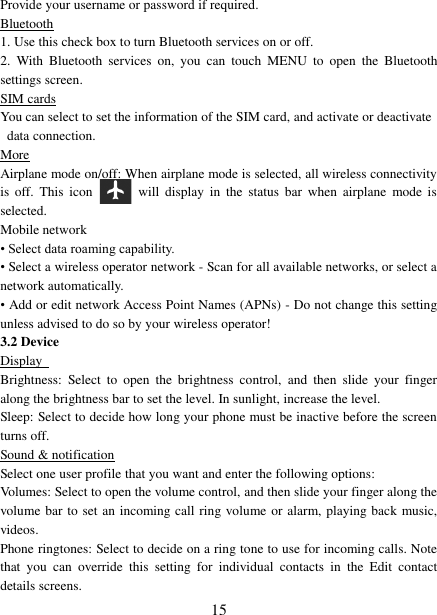   15 Provide your username or password if required.   Bluetooth 1. Use this check box to turn Bluetooth services on or off.   2.  With  Bluetooth  services  on,  you  can  touch  MENU  to  open  the  Bluetooth settings screen. SIM cards You can select to set the information of the SIM card, and activate or deactivate data connection. More Airplane mode on/off: When airplane mode is selected, all wireless connectivity is  off.  This  icon   will  display  in  the  status  bar  when  airplane  mode  is selected.   Mobile network   • Select data roaming capability.   • Select a wireless operator network - Scan for all available networks, or select a network automatically.   • Add or edit network Access Point Names (APNs) - Do not change this setting unless advised to do so by your wireless operator!   3.2 Device Display   Brightness:  Select  to  open  the  brightness  control,  and  then  slide  your  finger along the brightness bar to set the level. In sunlight, increase the level.   Sleep: Select to decide how long your phone must be inactive before the screen turns off.   Sound &amp; notification Select one user profile that you want and enter the following options: Volumes: Select to open the volume control, and then slide your finger along the volume bar to set an incoming call ring volume or alarm, playing back music, videos.   Phone ringtones: Select to decide on a ring tone to use for incoming calls. Note that  you  can  override  this  setting  for  individual  contacts  in  the  Edit  contact details screens.   