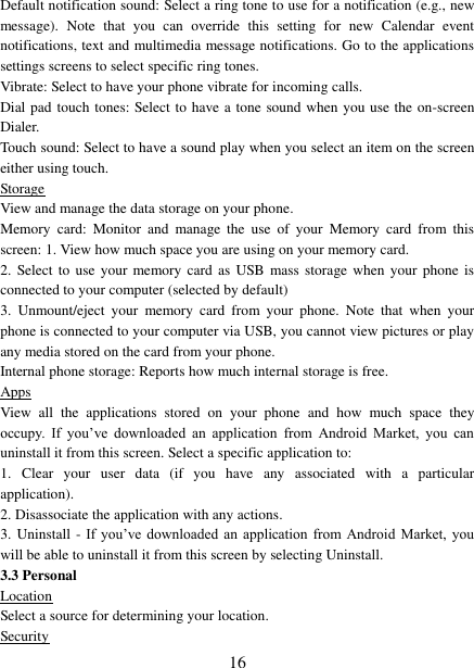   16 Default notification sound: Select a ring tone to use for a notification (e.g., new message).  Note  that  you  can  override  this  setting  for  new  Calendar  event notifications, text and multimedia message notifications. Go to the applications settings screens to select specific ring tones.   Vibrate: Select to have your phone vibrate for incoming calls.   Dial pad touch tones: Select to have a tone sound when you use the on-screen Dialer.   Touch sound: Select to have a sound play when you select an item on the screen either using touch. Storage View and manage the data storage on your phone. Memory  card:  Monitor  and  manage  the  use  of  your  Memory  card  from  this screen: 1. View how much space you are using on your memory card.   2.  Select  to  use your  memory card  as USB mass storage when your phone  is connected to your computer (selected by default)   3.  Unmount/eject  your  memory  card  from  your  phone.  Note  that  when  your phone is connected to your computer via USB, you cannot view pictures or play any media stored on the card from your phone.   Internal phone storage: Reports how much internal storage is free.   Apps View  all  the  applications  stored  on  your  phone  and  how  much  space  they occupy.  If  you’ve  downloaded  an  application  from  Android  Market,  you  can uninstall it from this screen. Select a specific application to:   1.  Clear  your  user  data  (if  you  have  any  associated  with  a  particular application).   2. Disassociate the application with any actions.   3. Uninstall - If you’ve  downloaded  an  application  from Android  Market,  you will be able to uninstall it from this screen by selecting Uninstall.   3.3 Personal Location Select a source for determining your location.   Security 