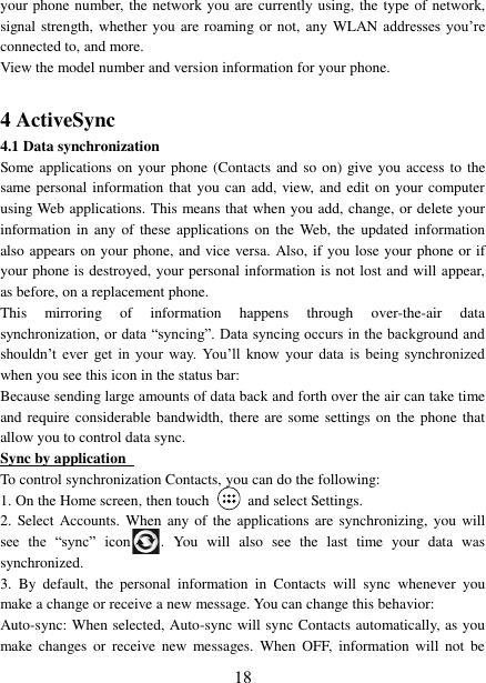   18 your phone number, the network you are currently using, the  type of network, signal strength, whether you are roaming or not, any WLAN addresses you’re connected to, and more.   View the model number and version information for your phone.  4 ActiveSync 4.1 Data synchronization   Some applications on your phone (Contacts and so  on) give you access to the same personal information that you can add, view, and edit on your computer using Web applications. This means that when you add, change, or delete your information in  any  of these  applications  on the  Web,  the updated information also appears on your phone, and vice versa. Also, if you lose your phone or if your phone is destroyed, your personal information is not lost and will appear, as before, on a replacement phone.   This  mirroring  of  information  happens  through  over-the-air  data synchronization, or data “syncing”. Data syncing occurs in the background and shouldn’t  ever  get  in  your  way. You’ll  know  your  data  is  being  synchronized when you see this icon in the status bar:   Because sending large amounts of data back and forth over the air can take time and require considerable bandwidth, there are some settings on the phone that allow you to control data sync.   Sync by application   To control synchronization Contacts, you can do the following:   1. On the Home screen, then touch    and select Settings.   2.  Select  Accounts.  When  any of  the applications are synchronizing,  you will see  the  “sync”  icon .  You  will  also  see  the  last  time  your  data  was synchronized.   3.  By  default,  the  personal  information  in  Contacts  will  sync  whenever  you make a change or receive a new message. You can change this behavior:   Auto-sync: When selected, Auto-sync will sync Contacts automatically, as you make  changes  or  receive  new  messages.  When  OFF,  information  will  not  be 