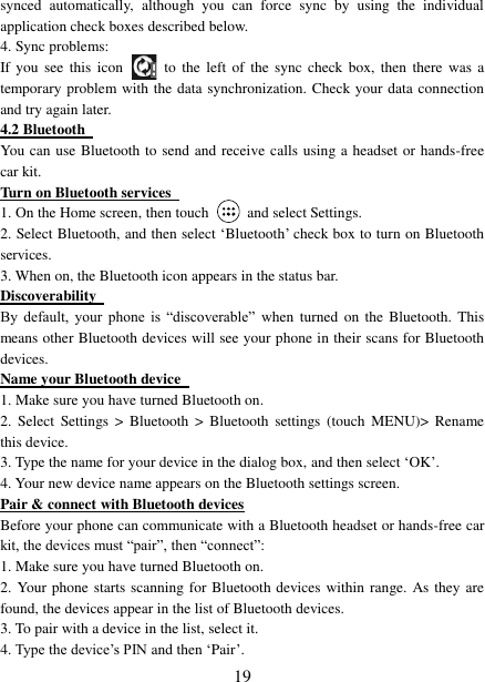   19 synced  automatically,  although  you  can  force  sync  by  using  the  individual application check boxes described below.   4. Sync problems:   If you  see  this  icon   to  the  left  of  the  sync check box,  then  there  was  a temporary problem with the data synchronization. Check your data connection and try again later.   4.2 Bluetooth   You can use Bluetooth to send and receive calls using a headset or hands-free car kit.   Turn on Bluetooth services   1. On the Home screen, then touch    and select Settings.   2. Select Bluetooth, and then select ‘Bluetooth’ check box to turn on Bluetooth services.   3. When on, the Bluetooth icon appears in the status bar. Discoverability   By  default,  your  phone  is  “discoverable”  when  turned  on  the Bluetooth.  This means other Bluetooth devices will see your phone in their scans for Bluetooth devices.   Name your Bluetooth device   1. Make sure you have turned Bluetooth on. 2.  Select  Settings  &gt;  Bluetooth  &gt;  Bluetooth  settings  (touch  MENU)&gt;  Rename this device. 3. Type the name for your device in the dialog box, and then select ‘OK’.   4. Your new device name appears on the Bluetooth settings screen. Pair &amp; connect with Bluetooth devices Before your phone can communicate with a Bluetooth headset or hands-free car kit, the devices must “pair”, then “connect”:   1. Make sure you have turned Bluetooth on. 2. Your phone starts scanning for Bluetooth devices within  range. As they are found, the devices appear in the list of Bluetooth devices.   3. To pair with a device in the list, select it.   4. Type the device’s PIN and then ‘Pair’.   