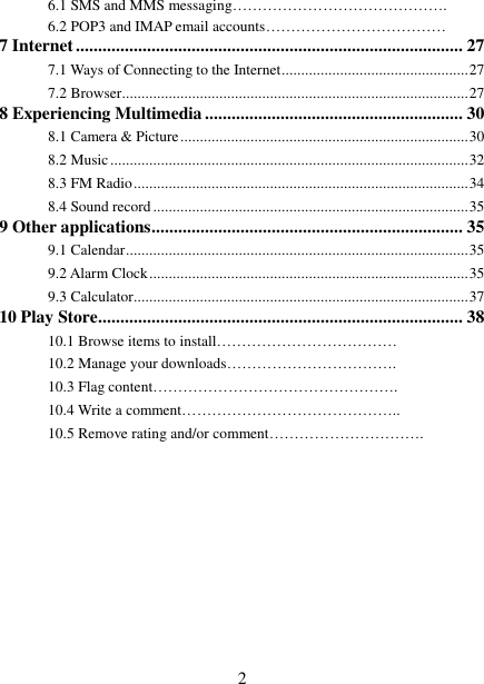   2 6.1 SMS and MMS messaging…………………………………….   6.2 POP3 and IMAP email accounts………………………………   7 Internet ....................................................................................... 27 7.1 Ways of Connecting to the Internet ................................................ 27 7.2 Browser ......................................................................................... 27 8 Experiencing Multimedia .......................................................... 30 8.1 Camera &amp; Picture .......................................................................... 30 8.2 Music ............................................................................................ 32 8.3 FM Radio ...................................................................................... 34 8.4 Sound record ................................................................................. 35 9 Other applications ...................................................................... 35 9.1 Calendar ........................................................................................ 35 9.2 Alarm Clock .................................................................................. 35 9.3 Calculator ...................................................................................... 37 10 Play Store .................................................................................. 38 10.1 Browse items to install……………………………… 10.2 Manage your downloads……………………………. 10.3 Flag content…………………………………………. 10.4 Write a comment…………………………………….. 10.5 Remove rating and/or comment………………………….          