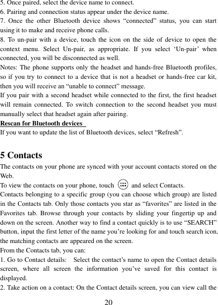   20 5. Once paired, select the device name to connect.   6. Pairing and connection status appear under the device name.   7.  Once  the  other  Bluetooth  device  shows  “connected”  status,  you  can  start using it to make and receive phone calls.   8. To  un-pair with  a device, touch  the icon on  the side of  device to open  the context  menu.  Select  Un-pair,  as  appropriate.  If  you  select  ‘Un-pair’ when connected, you will be disconnected as well.   Notes: The phone supports only the headset and hands-free Bluetooth profiles, so if you try to connect  to a device that is not a headset or hands-free car kit, then you will receive an “unable to connect” message.   If you pair with a second headset while connected to the first, the first headset will  remain  connected.  To  switch  connection  to  the  second  headset  you  must manually select that headset again after pairing.   Rescan for Bluetooth devices   If you want to update the list of Bluetooth devices, select “Refresh”.    5 Contacts The contacts on your phone are synced with your account contacts stored on the Web.   To view the contacts on your phone, touch    and select Contacts. Contacts belonging to a specific group (you can choose which group) are listed in the Contacts tab. Only those contacts you star as “favorites” are listed in the Favorites  tab. Browse  through your  contacts  by sliding  your  fingertip up  and down on the screen. Another way to find a contact quickly is to use “SEARCH” button, input the first letter of the name you’re looking for and touch search icon, the matching contacts are appeared on the screen. From the Contacts tab, you can:   1. Go to Contact details:   Select the contact’s name to open the Contact details screen,  where  all  screen  the  information  you’ve  saved  for  this  contact  is displayed.   2. Take action on a contact: On the Contact details screen, you can view call the 