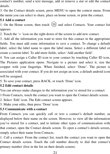   21 contact’s number, send a text  message, add or remove a star or edit the contact details.   3. On the Contact details screen, press MENU to open the context menu. From the menu you can select to share, place on home screen, or print the contact.   5.1 Add a contact   1. On the Home screen, then touch    and select Contacts. Your contact list appears.   2. Touch the ‘+ ’icon on the right-down of the screen to add new contact.   3. Add all the information you want to store for this contact in the appropriate fields. You must add some information to save a contact. To change a default label, select the label name to  open the label menu. Select a different label or create a custom label. To add more fields, select ‘Add another field’.   4. You can assign a Caller ID icon to your contact by touching Caller ID icon. The  Pictures  application  opens.  Navigate  to  a  picture  and  select  it,  size  the cropper  with  your  fingertips.  When  finished,  select  ‘Done’.  The  picture  is associated with your contact. If you do not assign an icon, a default android icon will be assigned.   5. To save your contact, press BACK, or touch ‘Done’ icon. 5.2 Edit contact details   You can always make changes to the information you’ve stored for a contact:   1 From Contacts, touch the contact you want to open the Contact details screen.   2. Select ‘Edit’ icon. The Edit contact screen appears.   3. Make your edits, then press ‘Done’ icon. 5.3 Communicate with a contact   From  Contacts  you  can  quickly  call  or  text  a  contact’s  default  number,  as displayed below their name on the screen. However, to view all the information you’ve stored for a contact, and to initiate  other  types  of  communication with that contact, open the Contact details screen. To open a contact’s details screen, simply select their name from Contacts.   1. Call a contact: From the contact list, touch the contact you want to open the Contact  details  screen.  Touch  the  call  number  directly  to  dial  that  contact’s primary number (first in the list on their details screen).   