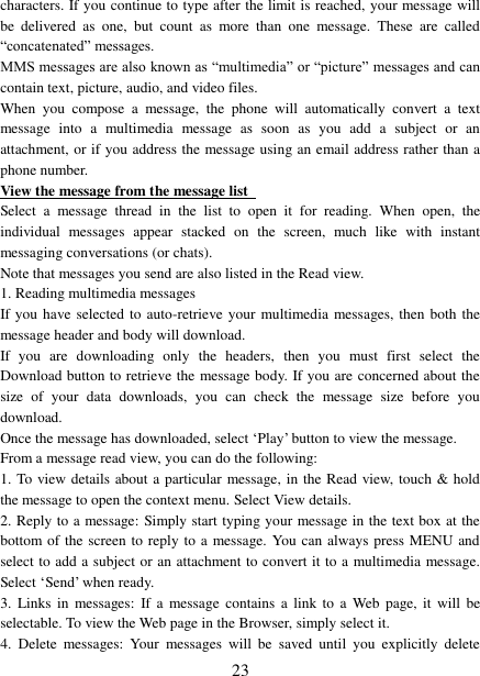   23 characters. If you continue to type after the limit is reached, your message will be  delivered  as  one,  but  count  as  more  than  one  message.  These  are  called “concatenated” messages.   MMS messages are also known as “multimedia” or “picture” messages and can contain text, picture, audio, and video files.   When  you  compose  a  message,  the  phone  will  automatically  convert  a  text message  into  a  multimedia  message  as  soon  as  you  add  a  subject  or  an attachment, or if you address the message using an email address rather than a phone number.   View the message from the message list   Select  a  message  thread  in  the  list  to  open  it  for  reading.  When  open,  the individual  messages  appear  stacked  on  the  screen,  much  like  with  instant messaging conversations (or chats).   Note that messages you send are also listed in the Read view.   1. Reading multimedia messages   If you have selected to auto-retrieve your multimedia messages, then both the message header and body will download. If  you  are  downloading  only  the  headers,  then  you  must  first  select  the Download button to retrieve the message body. If you are concerned about the size  of  your  data  downloads,  you  can  check  the  message  size  before  you download.   Once the message has downloaded, select ‘Play’ button to view the message.   From a message read view, you can do the following:   1. To view details about a particular  message, in the Read view, touch &amp; hold the message to open the context menu. Select View details.   2. Reply to a message: Simply start typing your message in the text box at the bottom of the screen to reply to a message. You can always press MENU and select to add a subject or an attachment to convert it to a multimedia message. Select ‘Send’ when ready.   3.  Links in  messages:  If a  message contains  a  link to  a  Web  page, it  will  be selectable. To view the Web page in the Browser, simply select it.   4.  Delete  messages:  Your  messages  will  be  saved  until  you  explicitly  delete 