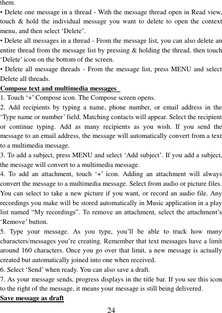   24 them.   • Delete one message in a thread - With the message thread open in Read view, touch  &amp;  hold  the individual  message  you  want  to delete  to  open  the  context menu, and then select ‘Delete’.   • Delete all messages in a thread - From the message list, you can also delete an entire thread from the message list by pressing &amp; holding the thread, then touch ‘Delete’ icon on the bottom of the screen.   •  Delete all  message threads - From the  message list, press MENU and select Delete all threads.   Compose text and multimedia messages   1. Touch ‘+’ Compose icon. The Compose screen opens.   2.  Add  recipients  by  typing  a  name,  phone  number,  or  email  address  in  the ‘Type name or number’ field. Matching contacts will appear. Select the recipient or  continue  typing.  Add  as  many  recipients  as  you  wish.  If  you  send  the message to an email address, the message will automatically convert from a text to a multimedia message.   3. To add a subject, press MENU and select ‘Add subject’. If you add a subject, the message will convert to a multimedia message.   4.  To  add  an  attachment,  touch ‘+’  icon.  Adding  an  attachment  will  always convert the message to a multimedia message. Select from audio or picture files. You can select to take a new picture if you want, or record an audio file. Any recordings you make will be stored automatically in Music application in a play list named  “My recordings”. To remove an  attachment,  select the attachment’s ‘Remove’ button.   5.  Type  your  message.  As  you  type,  you’ll  be  able  to  track  how  many characters/messages you’re creating. Remember that text messages have a limit around 160 characters. Once you go over that limit, a new message is actually created but automatically joined into one when received.   6. Select ‘Send’ when ready. You can also save a draft.   7. As your message sends, progress displays in the title bar. If you see this icon to the right of the message, it means your message is still being delivered.   Save message as draft 