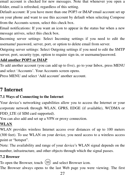   27 email  account  is checked  for  new  messages.  Note  that  whenever you  open  a folder, email is refreshed, regardless of this setting.   Default account: If you have more than one POP3 or IMAP email account set up on your phone and want to use this account by default when selecting Compose from the Accounts screen, select this check box.   Email notifications: If you want an icon to appear in the status bar when a new message arrives, select this check box.   Incoming  server  settings:  Select  Incoming  settings  if  you  need  to  edit  the username/ password, server, port, or option to delete email from server.   Outgoing server settings: Select Outgoing settings if you need to edit the SMTP server, port, security type, option to require sign-in, or username/password.   Add another POP3 or IMAP To add another account (you can add up to five), go to your Inbox, press MENU and select ‘Accounts’. Your Accounts screen opens. Press MENU and select ‘Add account’ another account.    7 Internet   7.1 Ways of Connecting to the Internet   Your  device’s  networking  capabilities  allow  you  to access the Internet  or  your corporate  network through  WLAN,  GPRS, EDGE  (if  available), WCDMA  or FDD_LTE (if SIM card supported). You can also add and set up a VPN or proxy connection. WLAN WLAN  provides  wireless  Internet  access  over  distances  of  up  to  100  meters (300 feet). To use WLAN on your device, you need access to a wireless access point or “hotspot”.   Note: The availability and range of your device’s WLAN signal depends on the number, infrastructure, and other objects through which the signal passes. 7.2 Browser To open the Browser, touch    and select Browser icon.   The  Browser  always  opens  to  the last Web page  you  were  viewing. The  first 