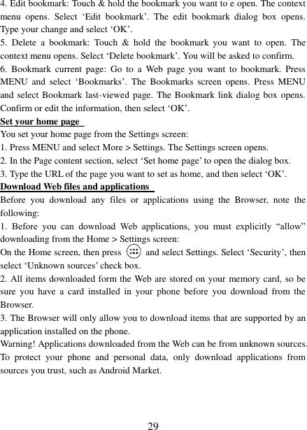   29 4. Edit bookmark: Touch &amp; hold the bookmark you want to e open. The context menu  opens.  Select  ‘Edit  bookmark’.  The  edit  bookmark  dialog  box  opens. Type your change and select ‘OK’.   5.  Delete  a  bookmark:  Touch  &amp;  hold  the  bookmark  you  want  to  open.  The context menu opens. Select ‘Delete bookmark’. You will be asked to confirm. 6.  Bookmark  current  page:  Go  to  a  Web  page  you  want to  bookmark.  Press MENU  and  select  ‘Bookmarks’.  The  Bookmarks  screen  opens.  Press  MENU and select Bookmark last-viewed page. The Bookmark link dialog box opens. Confirm or edit the information, then select ‘OK’. Set your home page   You set your home page from the Settings screen:   1. Press MENU and select More &gt; Settings. The Settings screen opens.   2. In the Page content section, select ‘Set home page’ to open the dialog box.   3. Type the URL of the page you want to set as home, and then select ‘OK’. Download Web files and applications   Before  you  download  any  files  or  applications  using  the  Browser,  note  the following:   1.  Before  you  can  download  Web  applications,  you  must  explicitly  “allow” downloading from the Home &gt; Settings screen:   On the Home screen, then press    and select Settings. Select ‘Security’, then select ‘Unknown sources’ check box.   2. All items downloaded form the Web are stored on your memory card, so be sure  you  have  a  card  installed  in  your  phone  before  you  download  from  the Browser.   3. The Browser will only allow you to download items that are supported by an application installed on the phone.   Warning! Applications downloaded from the Web can be from unknown sources. To  protect  your  phone  and  personal  data,  only  download  applications  from sources you trust, such as Android Market.    