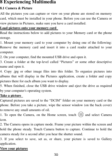   30 8 Experiencing Multimedia 8.1 Camera &amp; Picture All the pictures you can capture or view on your phone are stored on memory card, which must be installed in your phone. Before you can use the Camera or view pictures in Pictures, make sure you have a card installed.   Load pictures onto your memory card   Read the instructions below to add pictures to your Memory card or the phone storage.   1. Mount your memory card to your computer by doing one of the  following: Remove  the  memory  card  and  insert  it  into  a  card  reader attached  to  your computer. 2. On your computer, find the mounted USB drive and open it. 3.  Create a  folder at  the  top-level  called  “Pictures”  or  some  other  descriptive name and open it. 4.  Copy  .jpg  or  other  image  files  into  this  folder.  To  organize  pictures  into albums  that  will  display in  the  Pictures  application,  create  a  folder and  copy pictures there for each album you want to display.   5. When finished, close the USB drive window and eject the drive as required by your computer&apos;s operating system.   Take a picture   Captured pictures  are saved to the “DCIM” folder on  your memory card or the phone. Before you take a picture, wipe the sensor window (on the back cover) to remove any small amounts of oil.   1.  To  open  the  Camera,  on  the  Home  screen,  touch   and  select  Camera icon.   2. The Camera opens in capture mode. Frame your picture within the screen and hold the  phone  steady.  Touch  Camera button to  capture.  Continue to hold  the camera steady for a second after you hear the shutter sound.   3.  If  you  select  to  save,  set  as,  or  share,  your  picture  is  saved  to  Gallery application.   View your pictures 