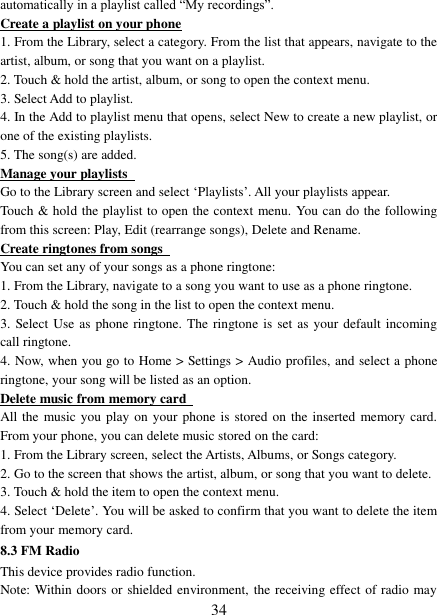   34 automatically in a playlist called “My recordings”.   Create a playlist on your phone 1. From the Library, select a category. From the list that appears, navigate to the artist, album, or song that you want on a playlist.   2. Touch &amp; hold the artist, album, or song to open the context menu.   3. Select Add to playlist.   4. In the Add to playlist menu that opens, select New to create a new playlist, or one of the existing playlists.   5. The song(s) are added.     Manage your playlists   Go to the Library screen and select ‘Playlists’. All your playlists appear.   Touch &amp; hold the playlist to open the context menu. You can do the following from this screen: Play, Edit (rearrange songs), Delete and Rename. Create ringtones from songs   You can set any of your songs as a phone ringtone:   1. From the Library, navigate to a song you want to use as a phone ringtone.   2. Touch &amp; hold the song in the list to open the context menu.   3. Select Use as phone  ringtone. The ringtone is set as your default incoming call ringtone.   4. Now, when you go to Home &gt; Settings &gt; Audio profiles, and select a phone ringtone, your song will be listed as an option. Delete music from memory card   All the music you play on your  phone  is  stored  on  the inserted  memory card. From your phone, you can delete music stored on the card:   1. From the Library screen, select the Artists, Albums, or Songs category.   2. Go to the screen that shows the artist, album, or song that you want to delete.   3. Touch &amp; hold the item to open the context menu.   4. Select ‘Delete’. You will be asked to confirm that you want to delete the item from your memory card. 8.3 FM Radio This device provides radio function.   Note: Within doors or shielded environment, the receiving effect of radio may 