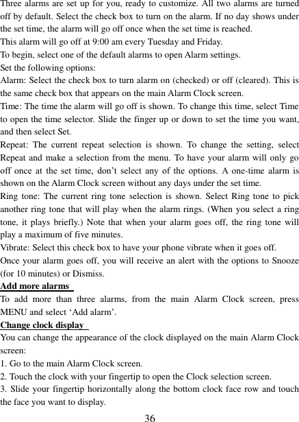   36 Three alarms are set up for you, ready to customize. All two alarms are turned off by default. Select the check box to turn on the alarm. If no day shows under the set time, the alarm will go off once when the set time is reached. This alarm will go off at 9:00 am every Tuesday and Friday.   To begin, select one of the default alarms to open Alarm settings.   Set the following options:   Alarm: Select the check box to turn alarm on (checked) or off (cleared). This is the same check box that appears on the main Alarm Clock screen. Time: The time the alarm will go off is shown. To change this time, select Time to open the time selector. Slide the finger up or down to set the time you want, and then select Set.   Repeat:  The  current  repeat  selection  is  shown.  To  change  the  setting,  select Repeat and make a selection from the menu. To have your alarm will only go off  once  at  the  set  time,  don’t  select  any  of  the  options.  A  one-time  alarm is shown on the Alarm Clock screen without any days under the set time. Ring tone: The current  ring tone selection is shown.  Select  Ring  tone to  pick another ring tone that will play when the alarm rings. (When you select a ring tone, it  plays briefly.) Note that  when  your alarm goes off, the ring tone  will play a maximum of five minutes.   Vibrate: Select this check box to have your phone vibrate when it goes off. Once your alarm goes off, you will receive an alert with the options to Snooze (for 10 minutes) or Dismiss.   Add more alarms   To  add  more  than  three  alarms,  from  the  main  Alarm  Clock  screen,  press MENU and select ‘Add alarm’.   Change clock display   You can change the appearance of the clock displayed on the main Alarm Clock screen: 1. Go to the main Alarm Clock screen. 2. Touch the clock with your fingertip to open the Clock selection screen. 3. Slide your fingertip horizontally along the bottom clock face row and touch the face you want to display.   