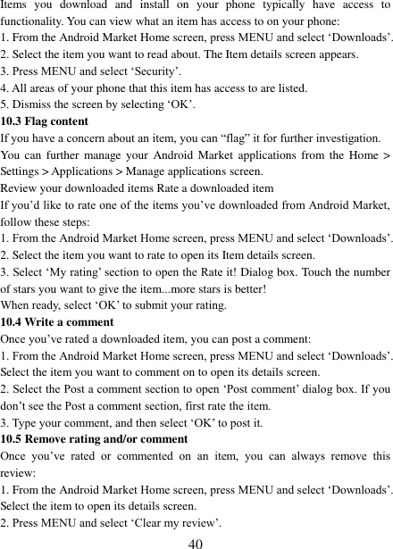   40 Items  you  download  and  install  on  your  phone  typically  have  access  to functionality. You can view what an item has access to on your phone: 1. From the Android Market Home screen, press MENU and select ‘Downloads’. 2. Select the item you want to read about. The Item details screen appears.   3. Press MENU and select ‘Security’. 4. All areas of your phone that this item has access to are listed.   5. Dismiss the screen by selecting ‘OK’.   10.3 Flag content If you have a concern about an item, you can “flag” it for further investigation.   You  can further  manage your  Android  Market  applications  from  the  Home  &gt; Settings &gt; Applications &gt; Manage applications screen.   Review your downloaded items Rate a downloaded item   If you’d like to rate one of the items you’ve downloaded from Android Market, follow these steps:   1. From the Android Market Home screen, press MENU and select ‘Downloads’. 2. Select the item you want to rate to open its Item details screen.   3. Select ‘My rating’ section to open the Rate it! Dialog box. Touch the number of stars you want to give the item...more stars is better! When ready, select ‘OK’ to submit your rating.   10.4 Write a comment   Once you’ve rated a downloaded item, you can post a comment:   1. From the Android Market Home screen, press MENU and select ‘Downloads’. Select the item you want to comment on to open its details screen.   2. Select the Post a comment section to open ‘Post comment’ dialog box. If you don’t see the Post a comment section, first rate the item.   3. Type your comment, and then select ‘OK’ to post it. 10.5 Remove rating and/or comment   Once  you’ve  rated  or  commented  on  an  item,  you  can  always  remove  this review: 1. From the Android Market Home screen, press MENU and select ‘Downloads’. Select the item to open its details screen. 2. Press MENU and select ‘Clear my review’. 