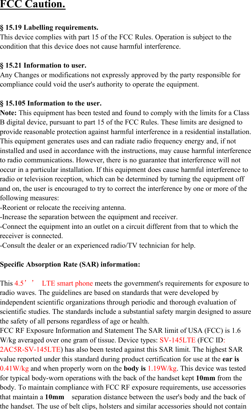 FCC Caution.§ 15.19 Labelling requirements.This device complies with part 15 of the FCC Rules. Operation is subject to thecondition that this device does not cause harmful interference.§ 15.21 Information to user.Any Changes or modifications not expressly approved by the party responsible forcompliance could void the user&apos;s authority to operate the equipment.§ 15.105 Information to the user.Note: This equipment has been tested and found to comply with the limits for a ClassB digital device, pursuant to part 15 of the FCC Rules. These limits are designed toprovide reasonable protection against harmful interference in a residential installation.This equipment generates uses and can radiate radio frequency energy and, if notinstalled and used in accordance with the instructions, may cause harmful interferenceto radio communications. However, there is no guarantee that interference will notoccur in a particular installation. If this equipment does cause harmful interference toradio or television reception, which can be determined by turning the equipment offand on, the user is encouraged to try to correct the interference by one or more of thefollowing measures:-Reorient or relocate the receiving antenna.-Increase the separation between the equipment and receiver.-Connect the equipment into an outlet on a circuit different from that to which thereceiver is connected.-Consult the dealer or an experienced radio/TV technician for help.Specific Absorption Rate (SAR) information:This 4.5’’ LTE smart phone meets the government&apos;s requirements for exposure toradio waves. The guidelines are based on standards that were developed byindependent scientific organizations through periodic and thorough evaluation ofscientific studies. The standards include a substantial safety margin designed to assurethe safety of all persons regardless of age or health.FCC RF Exposure Information and Statement The SAR limit of USA (FCC) is 1.6W/kg averaged over one gram of tissue. Device types: SV-145LTE (FCC ID:2AC5R-SV-145LTE) has also been tested against this SAR limit. The highest SARvalue reported under this standard during product certification for use at the ear is0.41W/kg and when properly worn on the body is 1.19W/kg. This device was testedfor typical body-worn operations with the back of the handset kept 10mm from thebody. To maintain compliance with FCC RF exposure requirements, use accessoriesthat maintain a 10mm separation distance between the user&apos;s body and the back ofthe handset. The use of belt clips, holsters and similar accessories should not contain