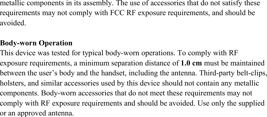 metallic components in its assembly. The use of accessories that do not satisfy theserequirements may not comply with FCC RF exposure requirements, and should beavoided.Body-worn OperationThis device was tested for typical body-worn operations. To comply with RFexposure requirements, a minimum separation distance of 1.0 cm must be maintainedbetween the user’s body and the handset, including the antenna. Third-party belt-clips,holsters, and similar accessories used by this device should not contain any metalliccomponents. Body-worn accessories that do not meet these requirements may notcomply with RF exposure requirements and should be avoided. Use only the suppliedor an approved antenna.