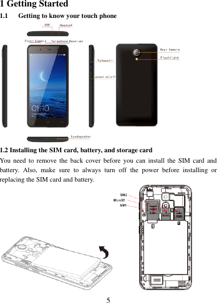   5 1 Getting Started 1.1 Getting to know your touch phone  1.2 Installing the SIM card, battery, and storage card You  need to  remove the  back  cover  before  you  can  install  the  SIM card  and battery.  Also,  make  sure  to  always  turn  off  the  power  before  installing  or replacing the SIM card and battery.  