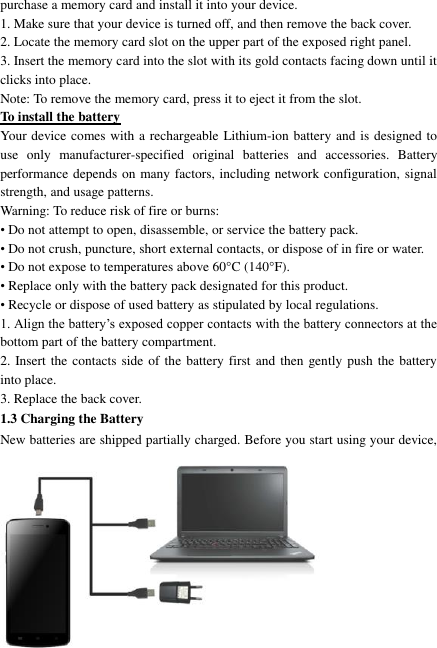   7 purchase a memory card and install it into your device. 1. Make sure that your device is turned off, and then remove the back cover. 2. Locate the memory card slot on the upper part of the exposed right panel. 3. Insert the memory card into the slot with its gold contacts facing down until it clicks into place.     Note: To remove the memory card, press it to eject it from the slot. To install the battery Your device comes with a rechargeable Lithium-ion battery and is designed to use  only  manufacturer-specified  original  batteries  and  accessories.  Battery performance depends on many factors, including network configuration, signal strength, and usage patterns.         Warning: To reduce risk of fire or burns: • Do not attempt to open, disassemble, or service the battery pack. • Do not crush, puncture, short external contacts, or dispose of in fire or water.   • Do not expose to temperatures above 60°C (140°F).   • Replace only with the battery pack designated for this product. • Recycle or dispose of used battery as stipulated by local regulations.     1. Align the battery’s exposed copper contacts with the battery connectors at the bottom part of the battery compartment.     2. Insert the contacts side of the battery first and then gently push the battery into place.   3. Replace the back cover. 1.3 Charging the Battery New batteries are shipped partially charged. Before you start using your device, 