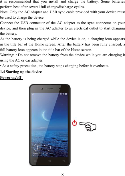   8 it  is  recommended  that  you  install  and  charge  the  battery.  Some  batteries perform best after several full charge/discharge cycles.     Note: Only the AC adapter and USB sync cable provided with your device must be used to charge the device.   Connect the  USB  connector of the AC adapter to the  sync connector on your device, and then plug in the AC adapter to an electrical outlet to start charging the battery.     As the battery is being charged while the device is on, a charging icon appears in the title bar of the Home screen. After the battery has been fully charged, a full battery icon appears in the title bar of the Home screen.     Warning: • Do not remove the battery from the device while you are charging it using the AC or car adapter.   • As a safety precaution, the battery stops charging before it overheats. 1.4 Starting up the device Power on/off   