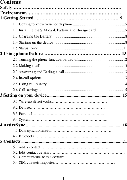   1 Contents Safety……………………………………………………………… Environment……………………………………………………… 1 Getting Started…………………………………………………5 1.1 Getting to know your touch phone................................................... 5 1.2 Installing the SIM card, battery, and storage card ............................ 5 1.3 Charging the Battery ....................................................................... 8 1.4 Starting up the device ...................................................................... 8 1.5 Status Icons ................................................................................... 11 2 Using phone features……………………………………………13 2.1 Turning the phone function on and off ........................................... 12 2.2 Making a call ................................................................................ 13 2.3 Answering and Ending a call ......................................................... 13 2.4 In-call options ............................................................................... 13 2.5 Using call history .......................................................................... 14 2.6 Call settings .................................................................................. 15 3 Setting on your device ................................................................ 15 3.1 Wireless &amp; networks…………………………………… 3.2 Device………………………………………………… 3.3 Personal……………………………………………….. 3.4 System………………………………………………….. 4 ActiveSync .................................................................................. 18 4.1 Data synchronization……………………………………….   4.2 Bluetooth………………………………………… 5 Contacts ...................................................................................... 21 5.1 Add a contact ……………………………………………. 5.2 Edit contact details ………………………………………………… 5.3 Communicate with a contact………………………………… 5.4 SIM contacts importer………………………………………..  