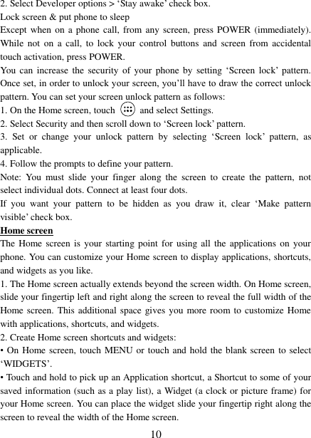   10 2. Select Developer options &gt; ‘Stay awake’ check box.   Lock screen &amp; put phone to sleep   Except when  on  a  phone  call, from any screen,  press POWER (immediately). While  not  on  a call,  to  lock  your  control  buttons and  screen  from  accidental touch activation, press POWER. You  can increase  the  security  of your  phone by  setting ‘Screen  lock’  pattern. Once set, in order to unlock your screen, you’ll have to draw the correct unlock pattern. You can set your screen unlock pattern as follows:   1. On the Home screen, touch    and select Settings.   2. Select Security and then scroll down to ‘Screen lock’ pattern. 3.  Set  or  change  your  unlock  pattern  by  selecting  ‘Screen  lock’  pattern,  as applicable. 4. Follow the prompts to define your pattern.   Note:  You  must  slide  your  finger  along  the  screen  to  create  the  pattern,  not select individual dots. Connect at least four dots. If  you  want  your  pattern  to  be  hidden  as  you  draw  it,  clear  ‘Make  pattern visible’ check box.   Home screen The Home screen  is  your starting  point  for using all  the  applications on  your phone. You can customize your Home screen to display applications, shortcuts, and widgets as you like.   1. The Home screen actually extends beyond the screen width. On Home screen, slide your fingertip left and right along the screen to reveal the full width of the Home screen. This additional space gives you more room to customize Home with applications, shortcuts, and widgets.   2. Create Home screen shortcuts and widgets:   •  On Home screen, touch MENU or touch and hold the blank screen  to select ‘WIDGETS’. • Touch and hold to pick up an Application shortcut, a Shortcut to some of your saved information (such as a play list), a Widget (a clock or picture frame) for your Home screen. You can place the widget slide your fingertip right along the screen to reveal the width of the Home screen. 