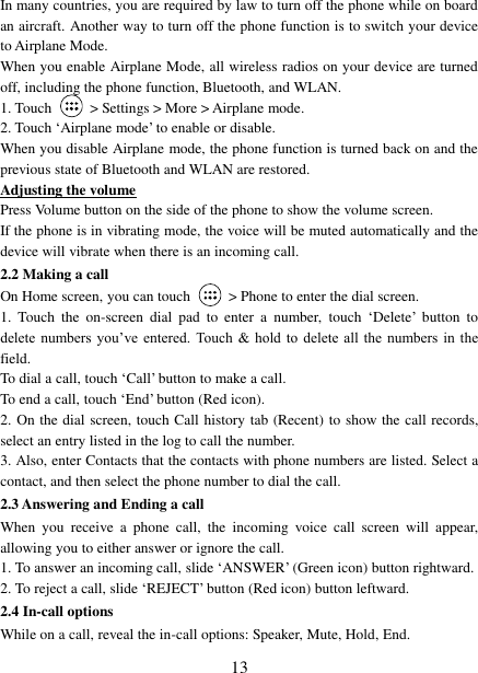   13 In many countries, you are required by law to turn off the phone while on board an aircraft. Another way to turn off the phone function is to switch your device to Airplane Mode. When you enable Airplane Mode, all wireless radios on your device are turned off, including the phone function, Bluetooth, and WLAN. 1. Touch    &gt; Settings &gt; More &gt; Airplane mode. 2. Touch ‘Airplane mode’ to enable or disable. When you disable Airplane mode, the phone function is turned back on and the previous state of Bluetooth and WLAN are restored. Adjusting the volume Press Volume button on the side of the phone to show the volume screen.   If the phone is in vibrating mode, the voice will be muted automatically and the device will vibrate when there is an incoming call. 2.2 Making a call On Home screen, you can touch    &gt; Phone to enter the dial screen. 1.  Touch  the  on-screen  dial  pad  to  enter  a  number,  touch ‘Delete’  button  to delete  numbers you’ve entered. Touch  &amp; hold to  delete  all the numbers in  the field.   To dial a call, touch ‘Call’ button to make a call.   To end a call, touch ‘End’ button (Red icon).   2. On the dial screen, touch Call history tab (Recent) to show the call records, select an entry listed in the log to call the number.   3. Also, enter Contacts that the contacts with phone numbers are listed. Select a contact, and then select the phone number to dial the call.   2.3 Answering and Ending a call When  you  receive  a  phone  call,  the  incoming  voice  call  screen  will  appear, allowing you to either answer or ignore the call.   1. To answer an incoming call, slide ‘ANSWER’ (Green icon) button rightward. 2. To reject a call, slide ‘REJECT’ button (Red icon) button leftward. 2.4 In-call options While on a call, reveal the in-call options: Speaker, Mute, Hold, End.   