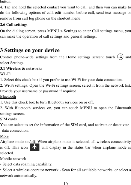   15 button. 4. Tap and hold the selected contact you want to call, and then you can make to do the following options of call, edit number before call, send text message or remove from call log phone on the shortcut menu. 2.6 Call settings On the dialing screen, press MENU &gt; Settings to enter Call settings menu, you can make the operation of call settings and general settings.    3 Settings on your device Control  phone-wide  settings  from  the  Home  settings  screen:  touch    and select Settings.   3.1 Wireless &amp; networks Wi -Fi 1. Select this check box if you prefer to use Wi-Fi for your data connection.   2. Wi-Fi settings: Open the Wi-Fi settings screen; select it from the network list. Provide your username or password if required.   Bluetooth 1. Use this check box to turn Bluetooth services on or off.   2.  With  Bluetooth  services  on,  you  can  touch  MENU  to  open  the  Bluetooth settings screen. SIM cards You can select to set the information of the SIM card, and activate or deactivate data connection. More Airplane mode on/off: When airplane mode is selected, all wireless connectivity is  off.  This  icon   will  display  in  the  status  bar  when  airplane  mode  is selected.   Mobile network   • Select data roaming capability.   • Select a wireless operator network - Scan for all available networks, or select a network automatically.   
